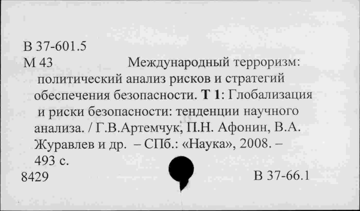 ﻿В 37-601.5
М 43	Международный терроризм:
политический анализ рисков и стратегий обеспечения безопасности. Т 1: Глобализация
и риски безопасности: тенденции научного анализа. / Г.В.Артемчук, П.Н. Афонин, В.А. Журавлев и др. - СПб.: «Наука», 2008. -493 с.
8429
В 37-66.1